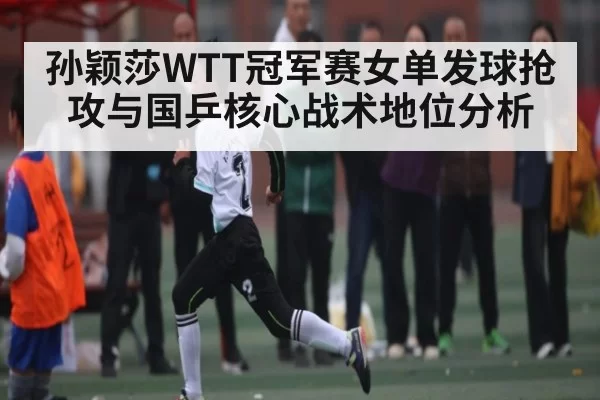 孙颖莎WTT冠军赛女单发球抢攻与国乒核心战术地位分析