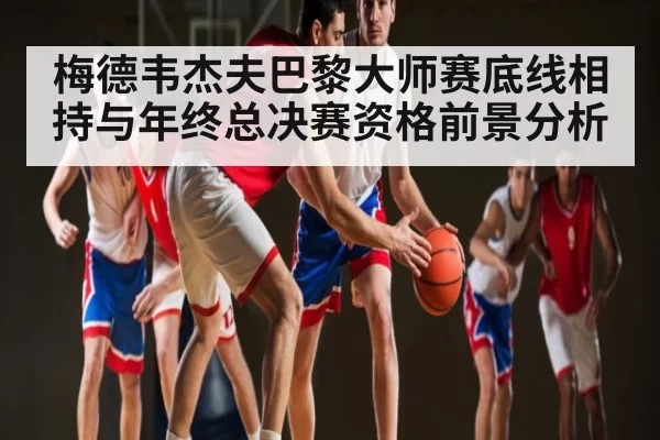 梅德韦杰夫巴黎大师赛底线相持与年终总决赛资格前景分析